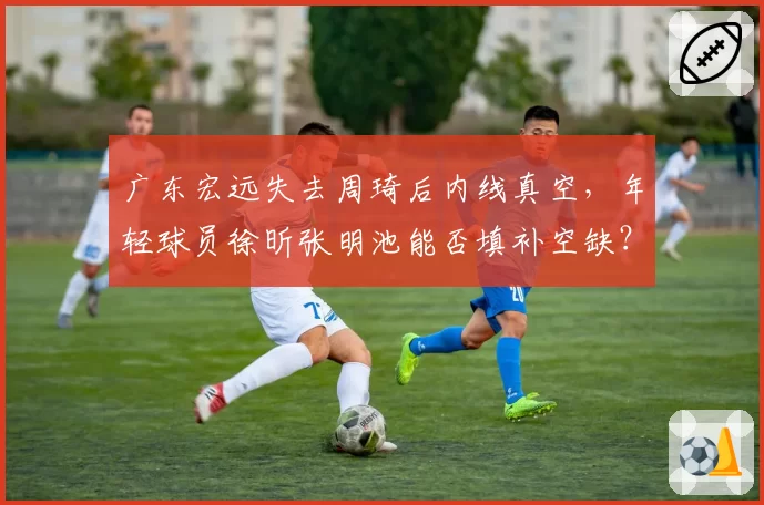 广东宏远失去周琦后内线真空,年轻球员徐昕张明池能否填补空缺?