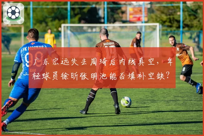 广东宏远失去周琦后内线真空,年轻球员徐昕张明池能否填补空缺?