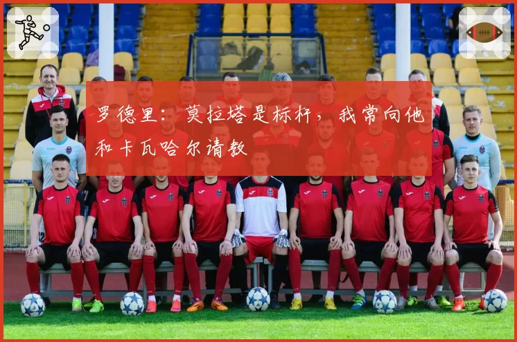罗德里：莫拉塔是标杆，我常向他和卡瓦哈尔请教