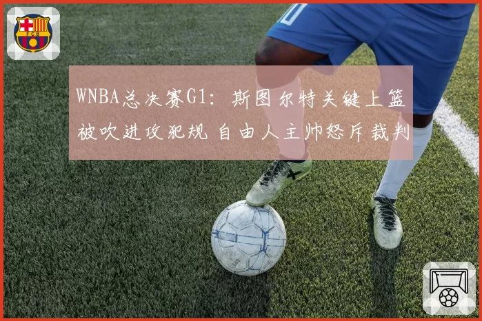 WNBA总决赛G1:斯图尔特关键上篮被吹进攻犯规 自由人主帅怒斥裁判“业余水平”