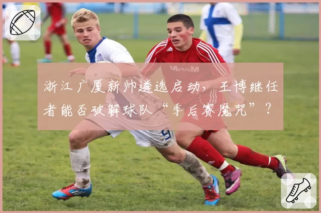 浙江广厦新帅遴选启动，王博继任者能否破解球队“季后赛魔咒”？
