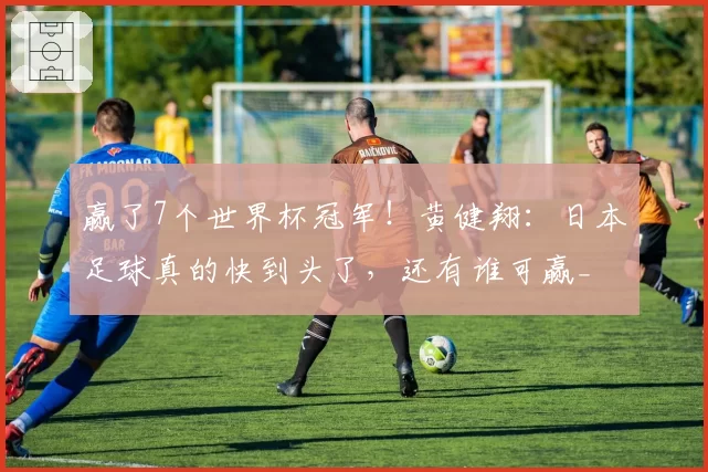 赢了7个世界杯冠军!黄健翔:日本足球真的快到头了,还有谁可赢_