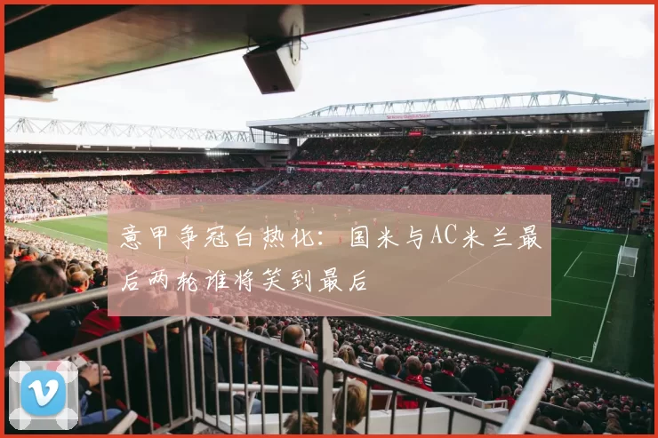 意甲争冠白热化:国米与AC米兰最后两轮谁将笑到最后