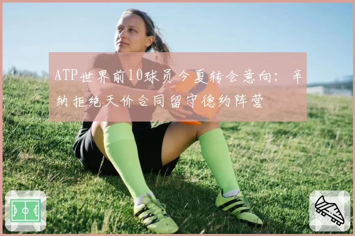ATP世界前10球员今夏转会意向：辛纳拒绝天价合同留守德约阵营