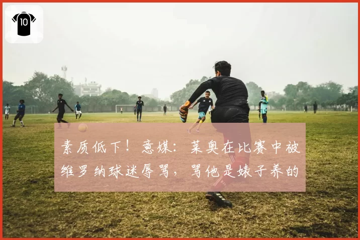 素质低下！意媒：莱奥在比赛中被维罗纳球迷辱骂，骂他是婊子养的