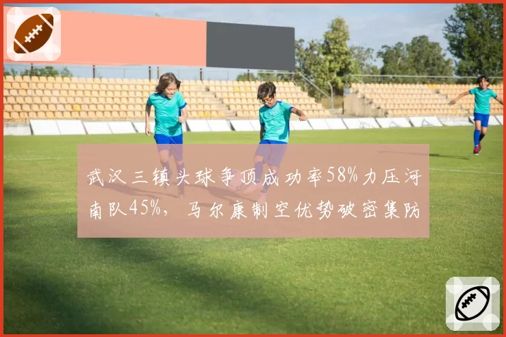 武汉三镇头球争顶成功率58%力压河南队45%,马尔康制空优势破密集防守