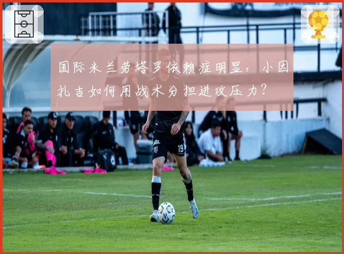 国际米兰劳塔罗依赖症明显，小因扎吉如何用战术分担进攻压力？