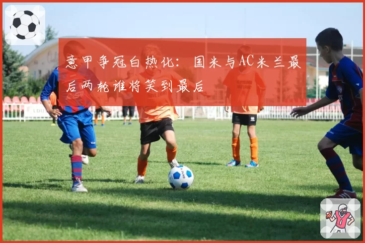 意甲争冠白热化:国米与AC米兰最后两轮谁将笑到最后