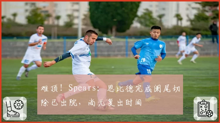 难顶!Spears:恩比德完成阑尾切除已出院,尚无复出时间