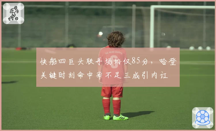 快船四巨头联手场均仅85分,哈登关键时刻命中率不足三成引内讧