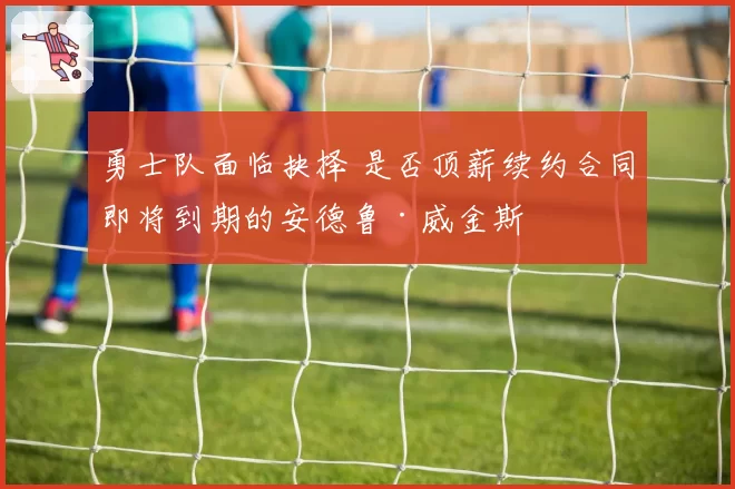 勇士队面临抉择 是否顶薪续约合同即将到期的安德鲁·威金斯