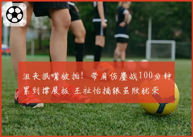 沮丧抿嘴被拍！带肩伤鏖战100分钟累到撑展板 王祉怡摘银虽败犹荣