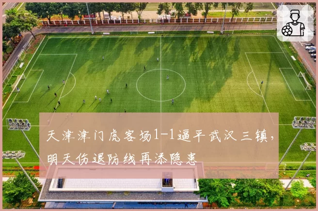 天津津门虎客场1-1逼平武汉三镇，明天伤退防线再添隐患